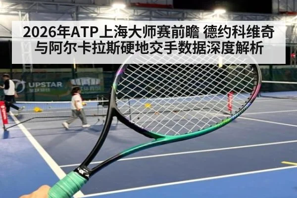 2026年ATP上海大师赛前瞻 德约科维奇与阿尔卡拉斯硬地交手数据深度解析（jiuyou game）