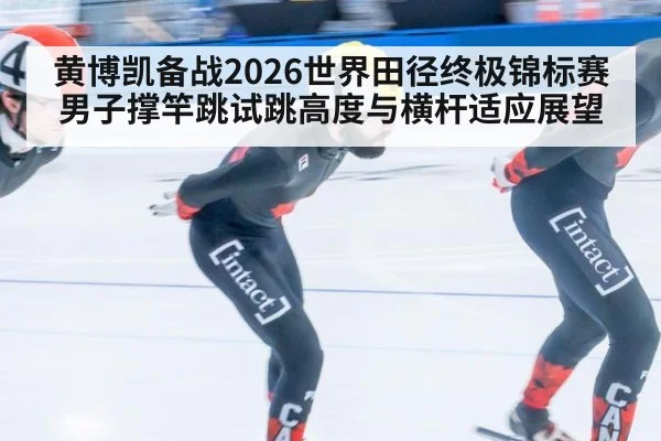 黄博凯备战2026世界田径终极锦标赛 男子撑竿跳试跳高度与横杆适应展望